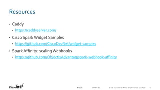© 2018 Cisco and/or its affiliates. All rights reserved. Cisco Public#CLUS
Resources
• Caddy
• https://caddyserver.com/
• Cisco SparkWidget Samples
• https://github.com/CiscoDevNet/widget-samples
• SparkAffinity: scalingWebhooks
• https://github.com/ObjectIsAdvantag/spark-webhook-affinity
DEVNET-1871 41
 