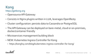 © 2018 Cisco and/or its affiliates. All rights reserved. Cisco Public#CLUS
Kong
• OpensourceAPI Gateway
• Consists in Nginx plugins written in LUA, leverages OpenResty
• Cluster configuration: persists data to Cassandra or PostgreSQL
• The API Gateway can be deployed on bare-metal, cloud or on-premises,
docker/container friendly
• Microservices management building block
• NEW: Kubernetes Ingress Controller for Kong
• https://konghq.com/blog/kubernetes-ingress-controller-for-kong/
https://getkong.org
44DEVNET-1871
 
