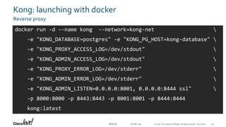 © 2018 Cisco and/or its affiliates. All rights reserved. Cisco Public#CLUS
Kong: launching with docker
Reverse proxy
DEVNET-1871
docker run -d --name kong --network=kong-net 
-e "KONG_DATABASE=postgres" -e "KONG_PG_HOST=kong-database" 
-e "KONG_PROXY_ACCESS_LOG=/dev/stdout" 
-e "KONG_ADMIN_ACCESS_LOG=/dev/stdout" 
-e "KONG_PROXY_ERROR_LOG=/dev/stderr" 
-e "KONG_ADMIN_ERROR_LOG=/dev/stderr" 
-e "KONG_ADMIN_LISTEN=0.0.0.0:8001, 0.0.0.0:8444 ssl" 
-p 8000:8000 -p 8443:8443 -p 8001:8001 -p 8444:8444
kong:latest
49
 