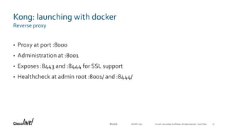 © 2018 Cisco and/or its affiliates. All rights reserved. Cisco Public#CLUS
Kong: launching with docker
• Proxy at port :8000
• Administration at :8001
• Exposes :8443 and :8444 for SSL support
• Healthcheck at admin root :8001/ and :8444/
Reverse proxy
DEVNET-1871 50
 