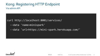 © 2018 Cisco and/or its affiliates. All rights reserved. Cisco Public#CLUS
Kong: Registering HTTP Endpoint
Via admin API
DEVNET-1871
curl http://localhost:8001/services/
--data 'name=minispark'
--data 'url=https://mini-spark.herokuapp.com/'
51
 