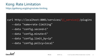 © 2018 Cisco and/or its affiliates. All rights reserved. Cisco Public#CLUS
Kong: Rate Limitation
https://getkong.org/plugins/rate-limiting
DEVNET-2871
curl http://localhost:8001/services/{{_service}}/plugins
--data "name=rate-limiting"
--data "config.second=1"
--data "config.minute=5"
--data "config.limit_by=ip"
--data "config.policy=local"
52
 