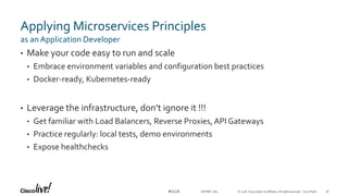 © 2018 Cisco and/or its affiliates. All rights reserved. Cisco Public#CLUS
Applying Microservices Principles
• Make your code easy to run and scale
• Embrace environment variables and configuration best practices
• Docker-ready, Kubernetes-ready
• Leverage the infrastructure, don’t ignore it !!!
• Get familiar with Load Balancers, Reverse Proxies, API Gateways
• Practice regularly: local tests, demo environments
• Expose healthchecks
as an Application Developer
DEVNET-1871 56
 