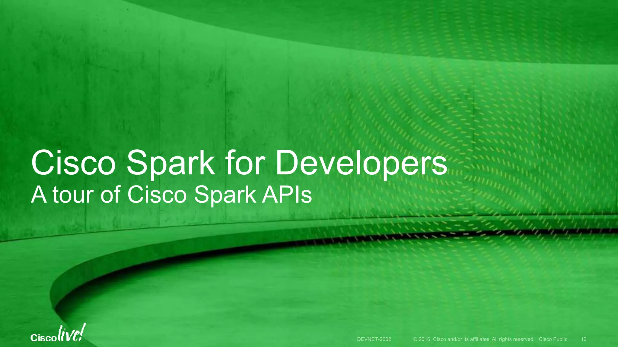 © 2016 Cisco and/or its affiliates. All rights reserved. Cisco Public
Cisco Spark
Secure & Open
Complete & Simple
Spark for Developers
User Integrations, APIs/SDKs, etc.
Spark Hybrid Services
Cloud + Prem
Partner Services
Interconnect
Message Meeting Call
DEVNET-2002 10
 