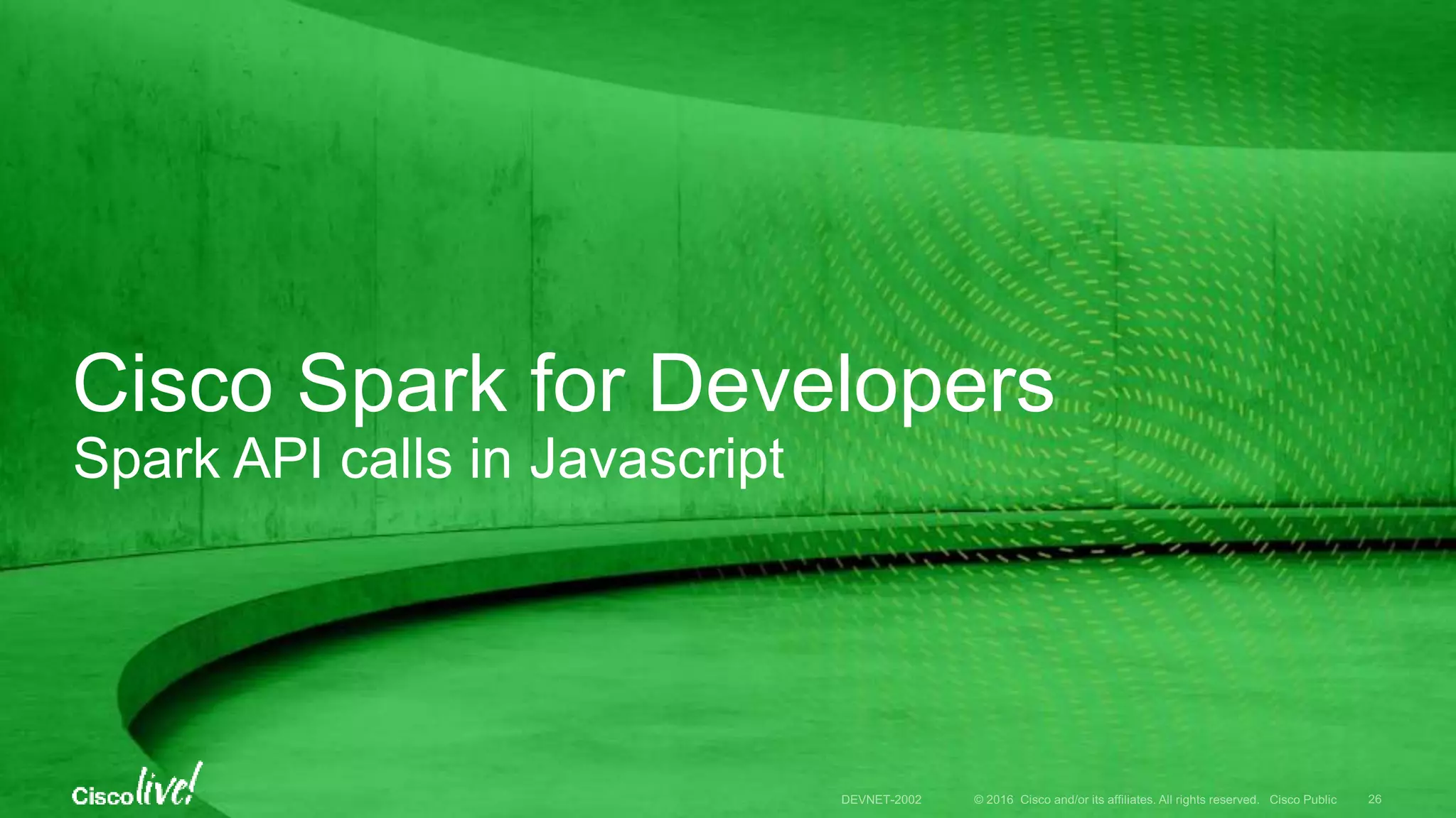 © 2016 Cisco and/or its affiliates. All rights reserved. Cisco Public
How to request from Javascript
• A benefit of REST is that you can invoke Spark from any language
• Hand code with your favorite HTTP client library
• Or generate code from Postman
• OAuth 2 to inject user API token
Do It Yourself … with Postman code assistants
DEVNET-2002 26
 