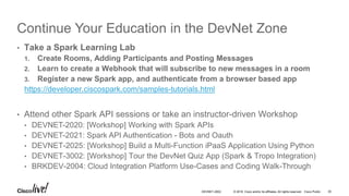 © 2016 Cisco and/or its affiliates. All rights reserved. Cisco Public
Continue Your Education in the DevNet Zone
• Take the DevNet « Coding Track »
• DEVNET-1001: Coding 101, Introduction to REST APIs
• DEVNET-1060: Intro to API Authentication Types (Oauth, token HTTP Basic)
• DEVNET-1080: Introduction to Git
• DEVNET-2002: Coding 102, REST API Basics using Spark
• DEVNET-2003: Coding 102, REST API Basics using APIC-EM
• DEVNET-2006: Coding 103, Deep Dive on JSON & more Python
• Meet the Experts at the Demo Pods
• Become a DevNet Community member www.developer.cisco.com
DEVNET-2002 30
 