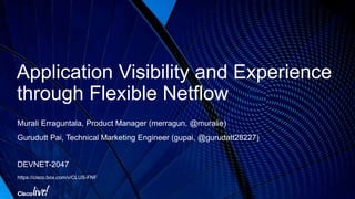 Application Visibility and Experience
through Flexible Netflow
Murali Erraguntala, Product Manager (merragun, @muralie)
Gurudutt Pai, Technical Marketing Engineer (gupai, @gurudatt28227)
DEVNET-2047
https://cisco.box.com/v/CLUS-FNF
 