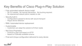 © 2016 Cisco and/or its affiliates. All rights reserved. Cisco Public
Key Benefits of Cisco Plug-n-Play Solution
• Fully automated network device install
• No CLI needed. No manual intervention. No touching required.
• No experienced network admin needed on site
• Security built in
• Configurations passed to device with secure transport
• Rogue device detection
• RMA: Automated device replacement
• Customizable
• Customers can adapt the solution to fit their needs
• Not Cisco Proprietary
• Protocol is open and based on HTTP
• Based on Publically available schema
• Final and Unique configuration delivered to every device
DEVNET-2052 11
 