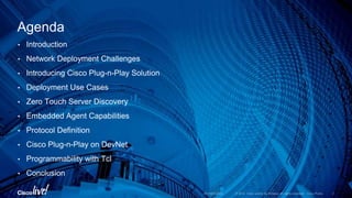 • Introduction
• Network Deployment Challenges
• Introducing Cisco Plug-n-Play Solution
• Deployment Use Cases
• Zero Touch Server Discovery
• Embedded Agent Capabilities
• Protocol Definition
• Cisco Plug-n-Play on DevNet
• Programmability with Tcl
• Conclusion
Agenda
 