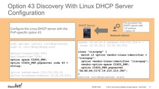 © 2016 Cisco and/or its affiliates. All rights reserved. Cisco Public
Option 43 Discovery With Linux DHCP Server
Configuration
Configure the Linux DHCP server with the
PnP-specific option 43
sudo apt-get install isc-dhcp-server
sudo vi /etc/dhcp/dhcpd.conf
default-lease-time 600;
max-lease-time 7200;
option space CISCO_PNP;
option CISCO_PNP.pnpserver code 43 =
string;
option subnet-mask 255.255.255.0;
option broadcast-address 10.30.30.255;
subnet 10.30.30.0 netmask 255.255.255.0 {
range 10.30.30.2 10.30.30.255;
}
class “ciscopnp" {
match if option vendor-class-identifier =
"ciscopnp";
option vendor-class-identifier "ciscopnp";
vendor-option-space CISCO_PNP;
option CISCO_PNP.pnpserver
"5A;B2;K4;I172.19.210.215;J80";
}
service isc-dhcp-server start
Pre-provision the
DHCP server with:
 IP address
 Option 43
Network Admin
DHCP Server
DEVNET-2052 21
 