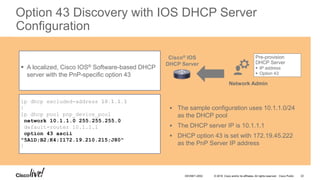 © 2016 Cisco and/or its affiliates. All rights reserved. Cisco Public
Option 43 Discovery with IOS DHCP Server
Configuration
ip dhcp excluded-address 10.1.1.1
!
ip dhcp pool pnp_device_pool
network 10.1.1.0 255.255.255.0
default-router 10.1.1.1
option 43 ascii
"5A1D;B2;K4;I172.19.210.215;J80"
!
 A localized, Cisco IOS® Software-based DHCP
server with the PnP-specific option 43
Pre-provision
DHCP Server
 IP address
 Option 43
Network Admin
Cisco® IOS
DHCP Server
 The sample configuration uses 10.1.1.0/24
as the DHCP pool
 The DHCP server IP is 10.1.1.1
 DHCP option 43 is set with 172.19.45.222
as the PnP Server IP address
DEVNET-2052 22
 