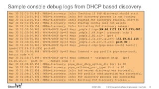 © 2016 Cisco and/or its affiliates. All rights reserved. Cisco Public
Mar 30 01:31:05.441: PNPA-discovery: Info: Checking if PnP discovery should start
Mar 30 01:31:05.441: PNPA-discovery: Info: PnP discovery process is not running
Mar 30 01:31:05.441: PNPA-discovery: Info: Started PnP Discovery Process, pid=446
Mar 30 01:31:29.156: PNPA-discovery: Info: Startup config does not exists
Mar 30 01:31:29.156: PNPA-discovery: Info: Initiating PnP discovery manager
Mar 30 01:32:06.963: %PNPA-DHCP Op-43 Msg: _pdgfa.1.inp=[K4;B2;I172.19.210.215;J80]
Mar 30 01:32:06.963: %PNPA-DHCP Op-43 Msg: _pdgfa.1.K4.htp=[ transport http ]
Mar 30 01:32:06.963: %PNPA-DHCP Op-43 Msg: _pdgfa.1.B2.s12=[ ipv4 ]
Mar 30 01:32:06.963: %PNPA-DHCP Op-43 Msg: _pdgfa.1.Ix.srv.ip.rm=[ 172.19.210.215 ]
Mar 30 01:32:06.963: %PNPA-DHCP Op-43 Msg: _pdgfa.1.Jx.srv.rt.rm=[ port 80 ]
Mar 30 01:32:06.963: %PNPA-DHCP Op-43 Msg: _pdoop.1.ztp=[pnp-zero-touch] host=[]
ipad=[172.19.210.215] port=80
Mar 30 01:33:06.984: %PNPA-DHCP Op-43 Msg: Command = pnp profile pnp-zero-touch,
Return code = 0
Mar 30 01:33:07.999: %PNPA-DHCP Op-43 Msg: Command = transport http ipv4
10.10.10.13 port 80 , Return code = 0
Mar 30 01:38:12.958: PNPA-discovery: pnpa_disc_dhcp_option_43: Port is 80
Mar 30 01:38:12.958: PNPA-discovery: pnpa_validate_port_type: Port is 80
Mar 30 01:38:12.958: PNPA-discovery: Info: PnP server discovery was successful
Mar 30 01:38:27.991: PNPA-discovery: Info: PnP profile configuration was successful
Mar 30 01:38:27.991: PNPA-discovery: Info: PnP discovery process was successful
Mar 30 01:38:27.991: PNPA-discovery: Info: Exitting PnP Discovery Process...
23DEVNET-2052
Sample console debug logs from DHCP based discovery
 