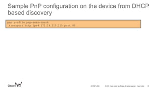 © 2016 Cisco and/or its affiliates. All rights reserved. Cisco Public
pnp profile pnp-zero-touch
transport http ipv4 172.19.210.215 port 80
24DEVNET-2052
Sample PnP configuration on the device from DHCP
based discovery
 
