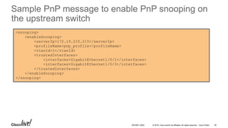 © 2016 Cisco and/or its affiliates. All rights reserved. Cisco Public
<snooping>
<enableSnooping>
<serverIp>172.19.210.215</serverIp>
<profileName>pnp_profile</profileName>
<vlanId>1</vlanId>
<trustedInterfaces>
<interfaces>GigabitEthernet1/0/1</interfaces>
<interfaces>GigabitEthernet1/0/3</interfaces>
</trustedInterfaces>
</enableSnooping>
</snooping>
Sample PnP message to enable PnP snooping on
the upstream switch
DEVNET-2052 26
 
