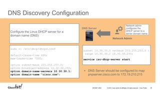© 2016 Cisco and/or its affiliates. All rights reserved. Cisco Public
DNS Discovery Configuration
sudo vi /etc/dhcp/dhcpd.conf
default-lease-time 600;
max-lease-time 7200;
option subnet-mask 255.255.255.0;
option broadcast-address 10.30.30.255;
option domain-name-servers 10.30.30.1;
option domain-name “cisco.com";
Configure the Linux DHCP server for a
domain name (DNS)
subnet 10.30.30.0 netmask 255.255.255.0 {
range 10.30.30.2 10.30.30.255;
}
service isc-dhcp-server start
Network admin
configures the
DHCP server to a
server domain name
Network Admin
DNS Server
 DNS Server should be configured to map
pnpserver.cisco.com to 172.19.210.215
DEVNET-2052 28
 
