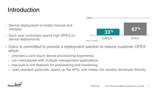 © 2016 Cisco and/or its affiliates. All rights reserved. Cisco Public 3DEVNET-2052
Introduction
• Cisco is committed to provide a deployment solution to reduce customer OPEX
which,
• provides a zero touch device provisioning experience
• can interoperate with multiple management applications
• has built-in rich features for provisioning and monitoring
• uses standard protocols, opens up the APIs, and makes the solution developer friendly
0
100%
Source: Forrester
CAPEX OPEX
33% 67%
• Device deployment is mostly manual and
complex
• Each year customers spend high OPEX on
device deployments
 