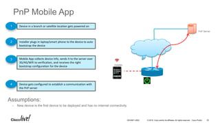 © 2016 Cisco and/or its affiliates. All rights reserved. Cisco Public
PnP Mobile App
Device in a branch or satellite location gets powered on
Installer plugs in laptop/smart phone to the device to auto
bootstrap the device
1
2
Assumptions:
• New device is the first device to be deployed and has no internet connectivity
Device gets configured to establish a communication with
the PnP server
4
PnP Server
Installer
Mobile App collects device info, sends it to the server over
3G/4G/Wifi to verification, and receives the right
bootstrap configuration for the device
3
DEVNET-2052 30
 