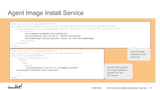 © 2016 Cisco and/or its affiliates. All rights reserved. Cisco Public
Agent Image Install Service
`
<?xml version="1.0" encoding="UTF-8"?>
<pnp xmlns="urn:cisco:pnp" version="1.0" udi="PID:WS-C3750E-24TD,VID:V03,SN:FDO1332R0R8">
<response xmlns="urn:cisco:pnp:image-install" version="1.0" success="0" correlator="03">
<errorInfo>
<errorSeverity>ERROR</errorSeverity>
<errorCode>PnP Service Error (1804)</errorCode>
<errorMessage>Config-register cannot be 0x0</errorMessage>
</errorInfo>
</response>
</pnp>
<?xml version="1.0" encoding="UTF-8"?>
<pnp xmlns="urn:cisco:pnp" version="1.0" udi="PID:WS-C3750E-
24TD,VID:V03,SN:FDO1332R0R8">
<request correlator="1234">
<image>
<copy>
<source>
<location>http://10.10.10.19/images/isr4400-
universalk9.20140420.bin</location>
……………
……………
</pnp>
Sample XML payload
for image installation
request from the
PnP server
Sample image
installation error
response
DEVNET-2052 34
 