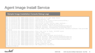 © 2016 Cisco and/or its affiliates. All rights reserved. Cisco Public
Agent Image Install Service
`
Mar 30 09:09:54.084: PNPA-image-install: Source file is of type image (mzip)
Mar 30 09:09:54.084: PNPA-image-install: Config-register: 0xF
Mar 30 09:09:54.126: PNPA-image-install: Destination file: flash:c3750e-universalk9-mz.1
Mar 30 09:09:54.126: PNPA-image-install: Initialization Successful
Mar 30 09:09:54.126: PNPA-image-install: Calculating current running image checksum...
Mar 30 09:09:54.126: PNPA-image-install: Performing image checksum verification...
Mar 30 09:10:20.659: PNPA-image-install: Expected checksum: 4d8e713f2e290ce6938a5a2018eb1c49
Mar 30 09:10:20.659: PNPA-image-install: Computed checksum: 1a2c66abe64cb7fe20b0a5dde76e4f70
Mar 30 09:10:20.659: PNPA-image-install: Running Image flash:c3750e-universalk9-mz checksum different from provided
checksum
Mar 30 09:10:20.793: PNPA-image-install: Total free size on flash: 32125952 bytes
Mar 30 09:10:20.793: PNPA-image-install: Copying Image.............
Mar 30 09:12:51.100: PNPA-image-install: Image copy successful
Mar 30 09:12:51.100: PNPA-image-install: Performing image checksum verification....
Mar 30 09:13:17.675: PNPA-image-install: Expected checksum: 4d8e713f2e290ce6938a5a2018eb1c49
Mar 30 09:13:17.675: PNPA-image-install: Computed checksum: 4d8e713f2e290ce6938a5a2018eb1c49
Mar 30 09:13:17.675: PNPA-image-install: Checksum verified for flash:c3750e-universalk9-mz.1
Mar 30 09:13:18.011: PNPA-image-install: Found boot start marker
Mar 30 09:13:21.970: PNPA-image-install: Set to boot new Image
Mar 30 09:13:22.029: PNPA-image-install: Reload scheduled by user
Mar 30 09:13:22.029: PNPA-image-install: PNP ImageInstall Successful
CP-BL16-C3750E-1#
Sample Image Installation Console Debug Logs
DEVNET-2052 35
 