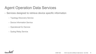 © 2016 Cisco and/or its affiliates. All rights reserved. Cisco Public
Agent Operation Data Services
• Services designed to retrieve device specific information
• Topology Discovery Service
• Device Information Service
• Operational CLI Service
• Syslog Relay Service
DEVNET-2052 38
 
