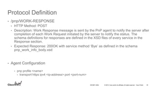 © 2016 Cisco and/or its affiliates. All rights reserved. Cisco Public
Protocol Definition
• /pnp/WORK-RESPONSE
• HTTP Method: POST
• Description: Work Response message is sent by the PnP agent to notify the server after
completion of each Work Request initiated by the server to notify the status. The
schema definitions for responses are defined in the XSD files of every service in the
Response section.
• Expected Response: 200OK with service method ‘Bye’ as defined in the schema
pnp_work_info_body.xsd
• Agent Configuration
• pnp profile <name>
• transport https ipv4 <ip-address> port <port-num>
DEVNET-2052 42
 