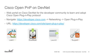 © 2016 Cisco and/or its affiliates. All rights reserved. Cisco Public
Cisco Open PnP on DevNet
• Web portal on Cisco DevNet for the developer community to learn and adopt
Cisco Open Plug-n-Play protocol
• Navigate: https://developer.cisco.com -> Networking -> Open Plug-n-Play
• URL: https://developer.cisco.com/site/open-plug-n-play/
Learn Download Launch Support
DEVNET-2052 45
 