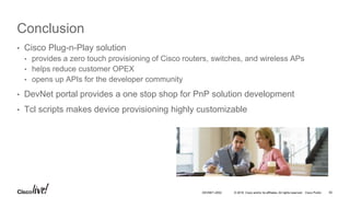 © 2016 Cisco and/or its affiliates. All rights reserved. Cisco Public
Conclusion
• Cisco Plug-n-Play solution
• provides a zero touch provisioning of Cisco routers, switches, and wireless APs
• helps reduce customer OPEX
• opens up APIs for the developer community
• DevNet portal provides a one stop shop for PnP solution development
• Tcl scripts makes device provisioning highly customizable
DEVNET-2052 50
 