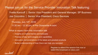 Please join us for the Service Provider Innovation Talk featuring:
Yvette Kanouff | Senior Vice President and General Manager, SP Business
Joe Cozzolino | Senior Vice President, Cisco Services
Thursday, July 14th, 2016
11:30 am - 12:30 pm, In the Oceanside A room
What to expect from this innovation talk
• Insights on market trends and forecasts
• Preview of key technologies and capabilities
• Innovative demonstrations of the latest and greatest products
• Better understanding of how Cisco can help you succeed
Register to attend the session live now or
watch the broadcast on cisco.com
 