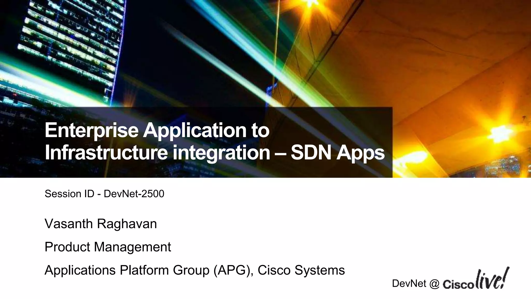 DevNet @
Enterprise Application to
Infrastructure integration – SDN Apps
Session ID - DevNet-2500
Vasanth Raghavan
Product Management
Applications Platform Group (APG), Cisco Systems
 