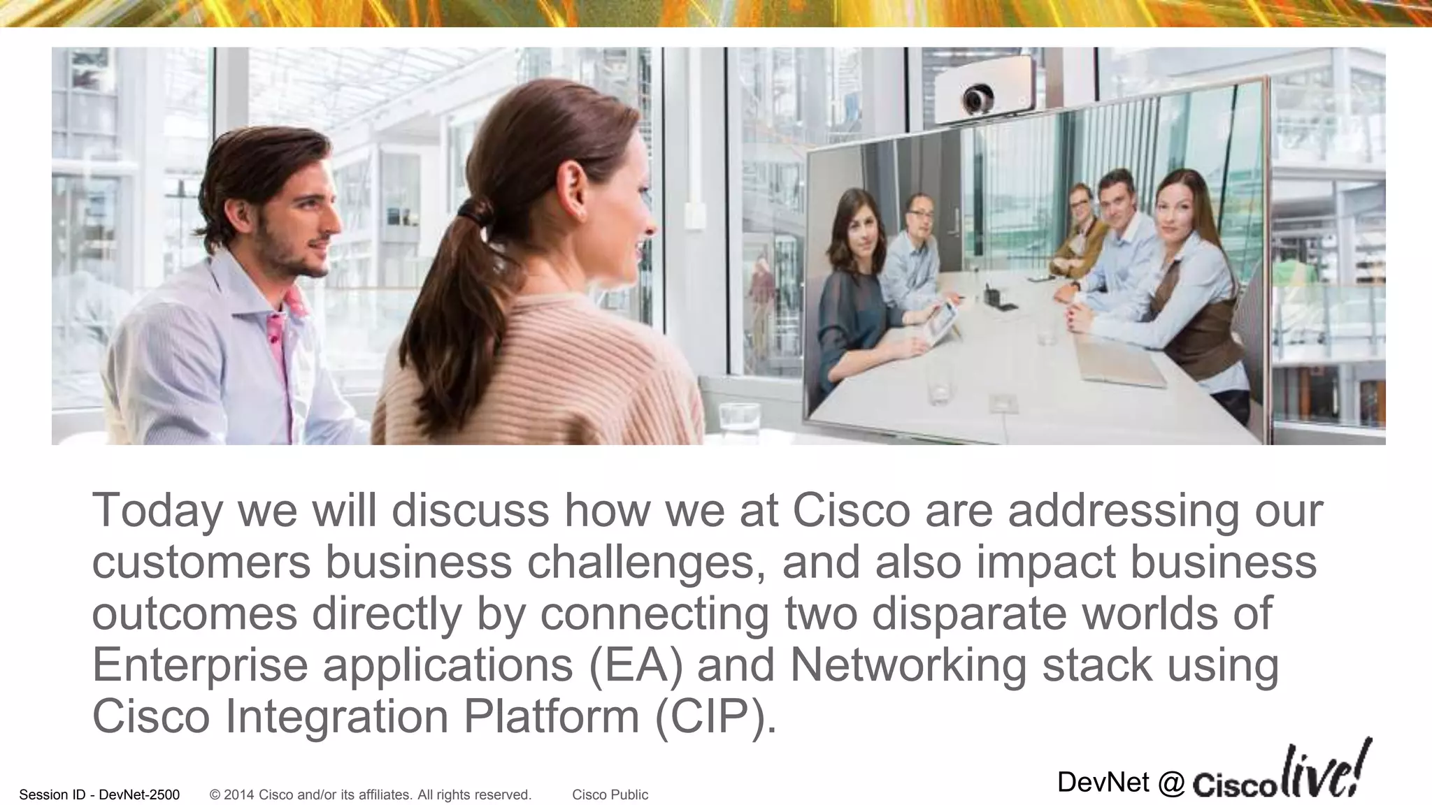 © 2014 Cisco and/or its affiliates. All rights reserved.Session ID - DevNet-2500 Cisco Public
DevNet @
Today we will discuss how we at Cisco are addressing our
customers business challenges, and also impact business
outcomes directly by connecting two disparate worlds of
Enterprise applications (EA) and Networking stack using
Cisco Integration Platform (CIP).
 