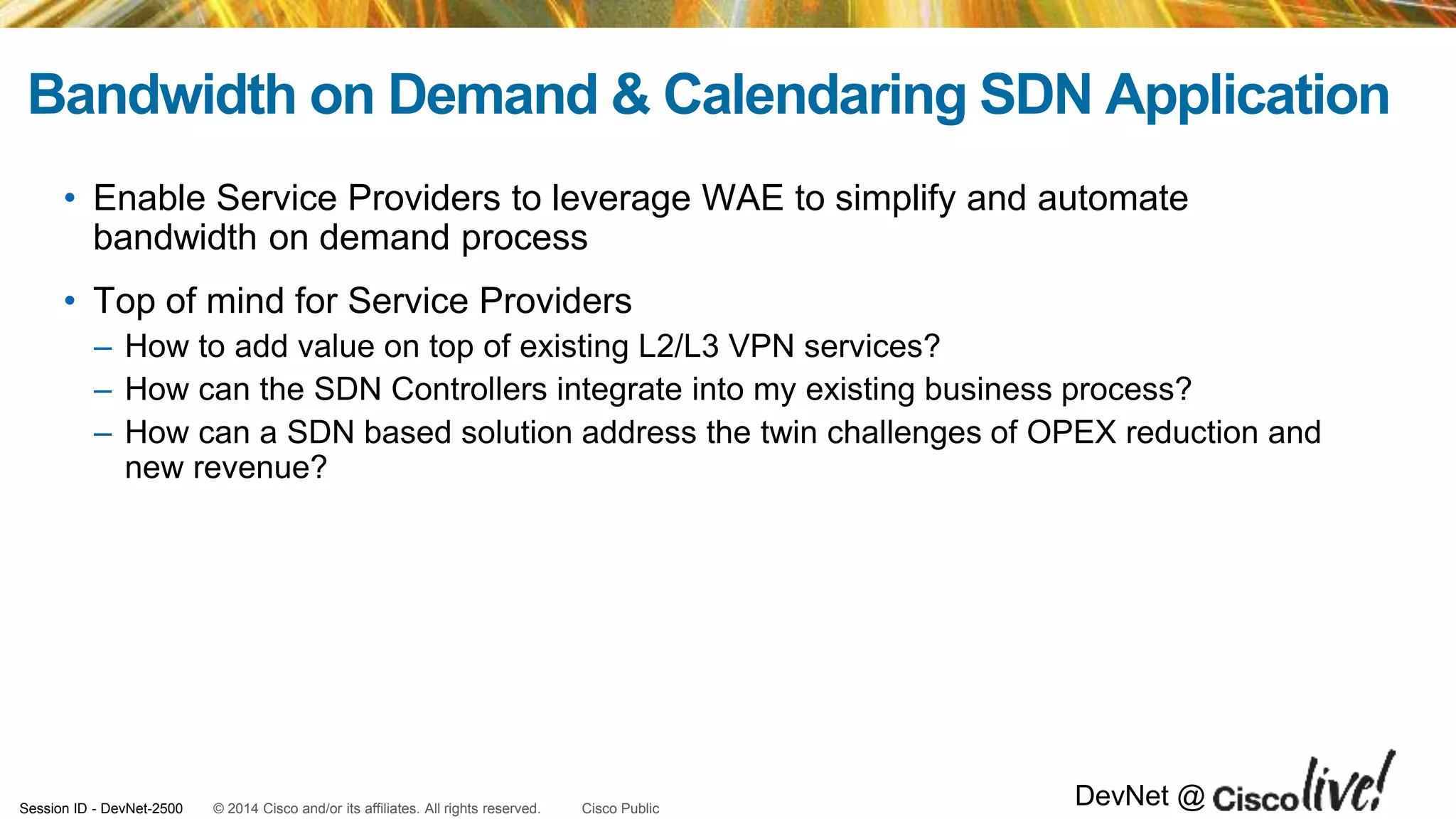 © 2014 Cisco and/or its affiliates. All rights reserved.Session ID - DevNet-2500 Cisco Public
DevNet @
Bandwidth on Demand & Calendaring SDN Application
• Enable Service Providers to leverage WAE to simplify and automate
bandwidth on demand process
• Top of mind for Service Providers
– How to add value on top of existing L2/L3 VPN services?
– How can the SDN Controllers integrate into my existing business process?
– How can a SDN based solution address the twin challenges of OPEX reduction and
new revenue?
 