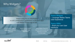 © 2018 Cisco and/or its affiliates. All rights reserved. Cisco Public#CLUS
Make it easy for our developers
to add collaboration capabilities inside their apps
with Webex Teams look & feel.
EmbedWebex video &
messaging inside any
application
RetainWebexTeams
branding & user
experience
BringWebexTeams &
Devices features and user
experience to other
business apps
WhyWidgets?
Teams Widgets
– Leverage Webex Teams
User Experience
Teams SDKs
– Build your own User
Interfaces
DEVNET-3891 10
 