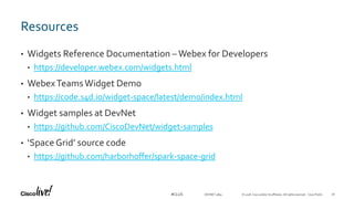 © 2018 Cisco and/or its affiliates. All rights reserved. Cisco Public#CLUS
Resources
• Widgets Reference Documentation –Webex for Developers
• https://developer.webex.com/widgets.html
• WebexTeamsWidget Demo
• https://code.s4d.io/widget-space/latest/demo/index.html
• Widget samples at DevNet
• https://github.com/CiscoDevNet/widget-samples
• ‘SpaceGrid’ source code
• https://github.com/harborhoffer/spark-space-grid
DEVNET-3891 18
 