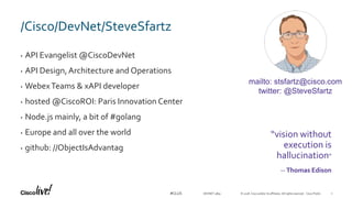 © 2018 Cisco and/or its affiliates. All rights reserved. Cisco Public#CLUS
/Cisco/DevNet/SteveSfartz
• API Evangelist @CiscoDevNet
• API Design,Architecture and Operations
• WebexTeams & xAPI developer
• hosted @CiscoROI: Paris Innovation Center
• Node.js mainly, a bit of #golang
• Europe and all over the world
• github: //ObjectIsAdvantag
“vision without
execution is
hallucination”
-- Thomas Edison
mailto: stsfartz@cisco.com
twitter: @SteveSfartz
DEVNET-3891 2
 