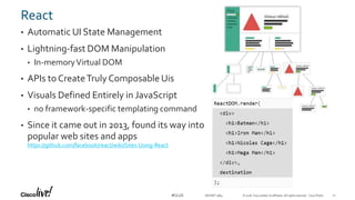 © 2018 Cisco and/or its affiliates. All rights reserved. Cisco Public#CLUS
React
• Automatic UI State Management
• Lightning-fast DOM Manipulation
• In-memoryVirtual DOM
• APIs to CreateTruly Composable Uis
• Visuals Defined Entirely in JavaScript
• no framework-specific templating command
• Since it came out in 2013, found its way into
popular web sites and apps
https://github.com/facebook/react/wiki/Sites-Using-React
DEVNET-3891 21
 