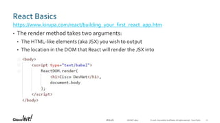 © 2018 Cisco and/or its affiliates. All rights reserved. Cisco Public#CLUS
React Basics
• The render method takes two arguments:
• The HTML-like elements (aka JSX) you wish to output
• The location in the DOM that React will render the JSX into
https://www.kirupa.com/react/building_your_first_react_app.htm
22DEVNET-3891
 