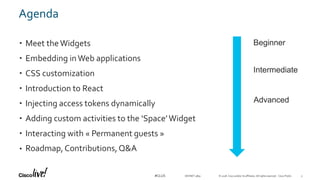 © 2018 Cisco and/or its affiliates. All rights reserved. Cisco Public#CLUS
Agenda
• Meet theWidgets
• Embedding inWeb applications
• CSS customization
• Introduction to React
• Injecting access tokens dynamically
• Adding custom activities to the ‘Space’Widget
• Interacting with « Permanent guests »
• Roadmap,Contributions, Q&A
Beginner
Advanced
Intermediate
DEVNET-3891 3
 