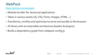 © 2018 Cisco and/or its affiliates. All rights reserved. Cisco Public#CLUS
WebPack
https://github.com/webpack
• Module bundler for Javascript applications
• Takes in various assets (JS, CSS, Fonts, Images, HTML…)
• Transforms, minifies and optimizes to serve one bundle to the browser
• JS library with an extensible architecture (loaders & plugins)
• Builds a dependency graph from webpack.config.js
DEVNET-3891 31
 