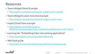 © 2018 Cisco and/or its affiliates. All rights reserved. Cisco Public#CLUS
Resources
• Teams Widget OAuth Example
• https://github.com/adamweeks/spark-widget-oauth-example
• Teams Widget Custom Activities Example
• https://github.com/adamweeks/spark-widget-custom-menu
• ImplicitGrant Flow example
• https://github.com/webex/spark-js-
sdk/tree/master/packages/node_modules/samples/browser-auth-implicit
• Learning lab: “EmbeddingVideo into existing applications”
• https://learninglabs.cisco.com/tracks/collab-cloud
• Web Style guide
• https://github.com/webex/web-styleguide/tree/master/javascript
44DEVNET-3891
 