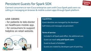 © 2018 Cisco and/or its affiliates. All rights reserved. Cisco Public#CLUS
Persistent Guests for Spark SDK
Connect consumers or non-Cisco enterprise users with Cisco Spark paid users via
calling or messaging on browser & mobile custom apps through Spark platform
Capabilities
Guest identities are managed by the developer
Call history and messages are persistent
Terms of service:
• Included in all Spark paid offers. No additional cost.
• Guest can reach only paid Spark users
• Guest to Guest is forbidden
• Guests are created by developers part of paid Org
use cases:
- for patients to tele-doctor
on healthcare mobile app.
- for consumers to support
helpline on retail website.
DEVNET-3891 46
 