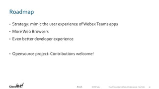 © 2018 Cisco and/or its affiliates. All rights reserved. Cisco Public#CLUS
Roadmap
• Strategy: mimic the user experience ofWebexTeams apps
• MoreWeb Browsers
• Even better developer experience
• Opensource project: Contributions welcome!
DEVNET-3891 49
 