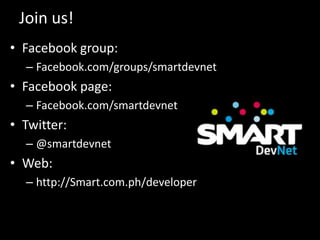 Join us!
• Facebook group:
– Facebook.com/groups/smartdevnet

• Facebook page:
– Facebook.com/smartdevnet

• Twitter:
– @smartdevnet

• Web:
– http://Smart.com.ph/developer

 