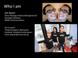 Who I am
Jim Ayson
Senior Manager, Partner Management &
Developer Relations
SMART Communications

Get in touch!
Twitter/Instagram: @jimayson
Facebook: facebook.com/jimayson
Email: jdayson@smart.com.ph

 