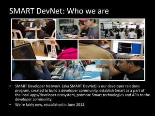 SMART DevNet: Who we are

•

•

SMART Developer Network (aka SMART DevNet) is our developer relations
program, created to build a developer community, establish Smart as a part of
the local apps/developer ecosystem, promote Smart technologies and APIs to the
developer community.
We’re fairly new, established in June 2012.

 