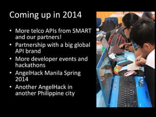 Coming up in 2014
• More telco APIs from SMART
and our partners!
• Partnership with a big global
API brand
• More developer events and
hackathons
• AngelHack Manila Spring
2014
• Another AngelHack in
another Philippine city

 