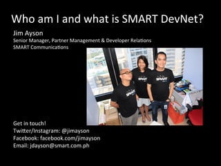 Who	
  am	
  I	
  and	
  what	
  is	
  SMART	
  DevNet?	
  
Jim	
  Ayson	
  	
  
Senior	
  Manager,	
  Partner	
  Management	
  &	
  Developer	
  RelaOons	
  
SMART	
  CommunicaOons	
  	
  
Get	
  in	
  touch!	
  
TwiSer/Instagram:	
  @jimayson	
  
Facebook:	
  facebook.com/jimayson	
  
Email:	
  jdayson@smart.com.ph	
  
	
  
	
  
 