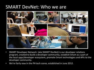 SMART	
  DevNet:	
  Who	
  we	
  are	
  
•  SMART	
  Developer	
  Network	
  	
  (aka	
  SMART	
  DevNet)	
  is	
  our	
  developer	
  relaOons	
  
program,	
  created	
  to	
  build	
  a	
  developer	
  community,	
  establish	
  Smart	
  as	
  a	
  part	
  of	
  
the	
  local	
  apps/developer	
  ecosystem,	
  promote	
  Smart	
  technologies	
  and	
  APIs	
  to	
  the	
  
developer	
  community.	
  
•  We’re	
  fairly	
  new	
  in	
  the	
  PH	
  tech	
  scene,	
  established	
  in	
  June	
  2012.	
  
 