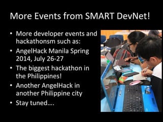 More	
  Events	
  from	
  SMART	
  DevNet!	
  
•  More	
  developer	
  events	
  and	
  
hackathonsm	
  such	
  as:	
  
•  AngelHack	
  Manila	
  Spring	
  
2014,	
  July	
  26-­‐27	
  
•  The	
  biggest	
  hackathon	
  in	
  
the	
  Philippines!	
  
•  Another	
  AngelHack	
  in	
  
another	
  Philippine	
  city	
  
•  Stay	
  tuned….	
  
 