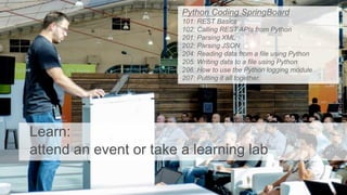 Learn:
attend an event or take a learning lab
Python Coding SpringBoard
101: REST Basics
102: Calling REST APIs from Python
201: Parsing XML
202: Parsing JSON
204: Reading data from a file using Python
205: Writing data to a file using Python
206: How to use the Python logging module
207: Putting it all together.
 