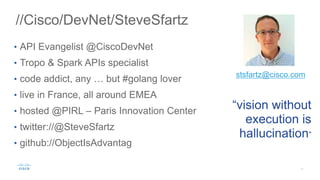 //Cisco/DevNet/SteveSfartz
• API Evangelist @CiscoDevNet
• Tropo & Spark APIs specialist
• code addict, any … but #golang lover
• live in France, all around EMEA
• hosted @PIRL – Paris Innovation Center
• twitter://@SteveSfartz
• github://ObjectIsAdvantag
“vision without
execution is
hallucination”
stsfartz@cisco.com
 